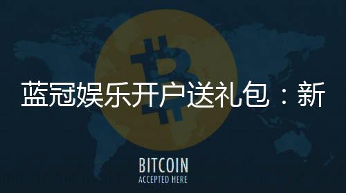 蓝冠娱乐开户送礼包：新会员专享豪礼大放送