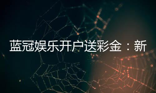 蓝冠娱乐开户送彩金:新会员专享彩金豪礼大放送
