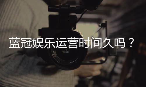 蓝冠娱乐运营时间久吗?资深玩家解析平台历史与稳定性