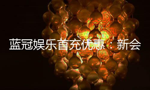 蓝冠娱乐首充优惠:新会员专享高额返利礼包