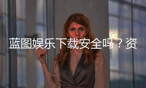 蓝图娱乐下载安全吗？资深玩家实测体验与安全建议
