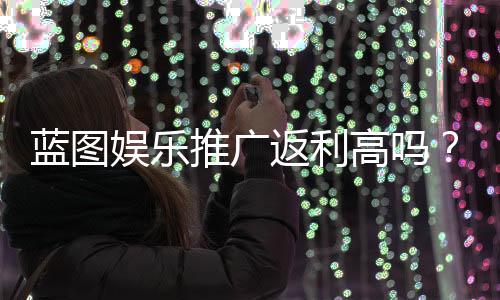 蓝图娱乐推广返利高吗?资深玩家揭秘真实返利比例与提现技巧