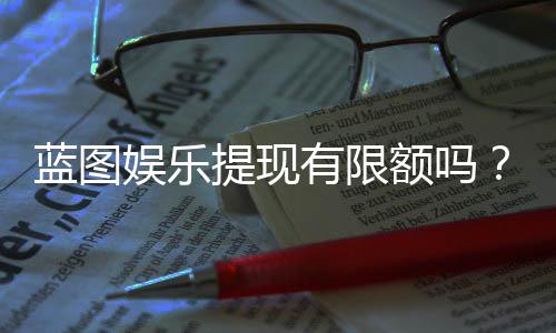 蓝图娱乐提现有限额吗？平台规则与额度详解