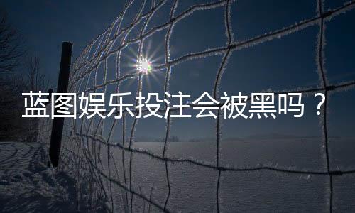 蓝图娱乐投注会被黑吗？深度解析平台安全性与防坑指南