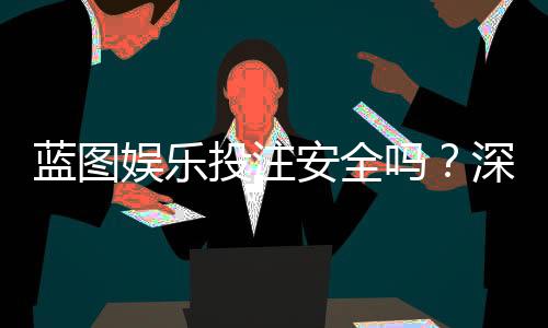 蓝图娱乐投注安全吗？深度解析平台资质与资金保障措施