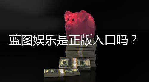 蓝图娱乐是正版入口吗?揭秘平台资质与安全玩法指南