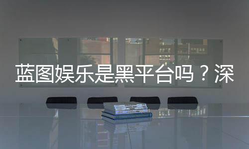 蓝图娱乐是黑平台吗?深度解析其安全性及玩家真实评价