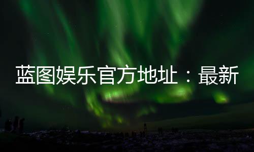 蓝图娱乐官方地址：最新官网入口及安全登录指南