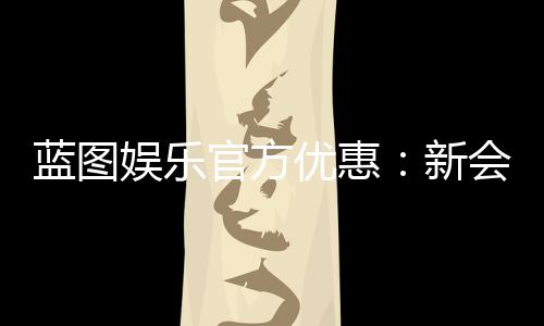 蓝图娱乐官方优惠:新会员首存礼包与每日返水活动详解