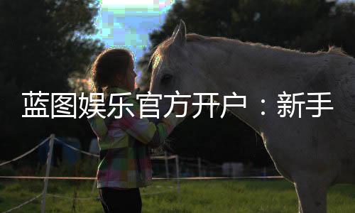 蓝图娱乐官方开户：新手必看的安全注册与首存优惠指南