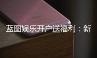 蓝图娱乐开户送福利：新会员专享豪礼及高额返水活动