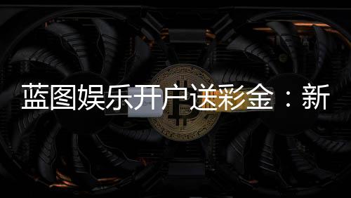 蓝图娱乐开户送彩金:新会员专享彩金礼包及高胜率攻略