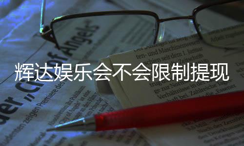 辉达娱乐会不会限制提现？玩家实测提款体验分享