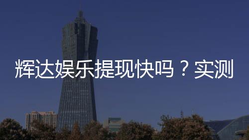 辉达娱乐提现快吗?实测到账速度与玩家经验分享