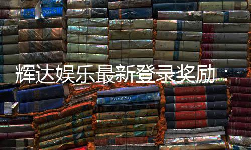 辉达娱乐最新登录奖励：独家豪礼与高额返水等你来拿