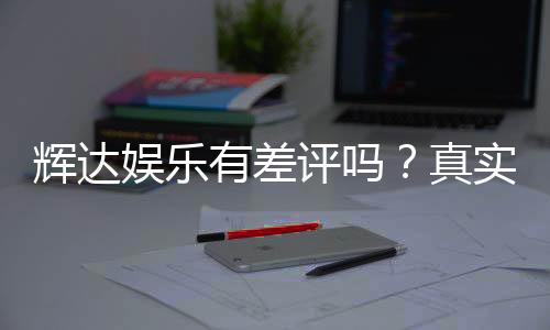 辉达娱乐有差评吗?真实玩家体验与评价解析