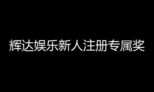 辉达娱乐新人注册专属奖励：首存礼包与高额返水等你拿