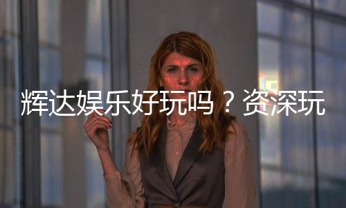 辉达娱乐好玩吗？资深玩家带你揭秘真实体验