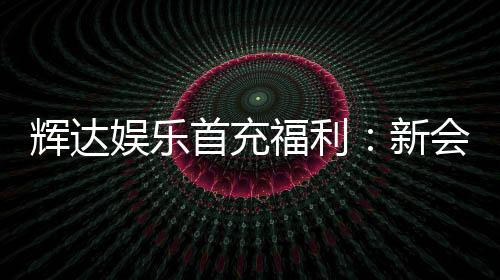 辉达娱乐首充福利：新会员专享高额返利与独家礼包