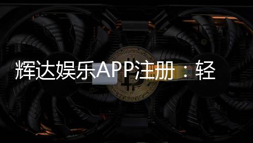 辉达娱乐APP注册:轻松完成三步开户畅享豪华游戏礼包