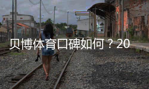 贝博体育口碑如何？2026真实用户评价与安全信誉全面解析