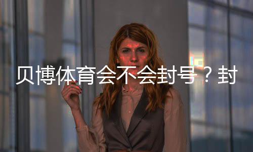 贝博体育会不会封号？封号原因、申诉流程与合规使用指南
