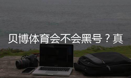 贝博体育会不会黑号？真相揭秘：封号原因、防范技巧与申诉步骤
