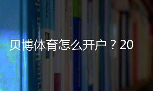 贝博体育怎么开户?2026最新版注册流程、新手实名认证与充值详解