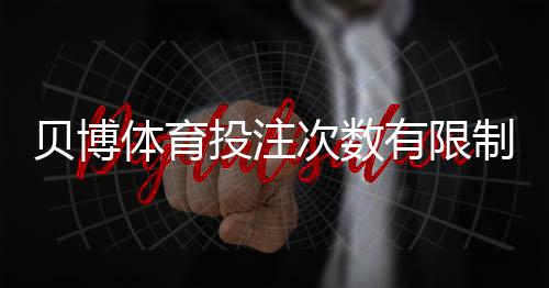贝博体育投注次数有限制吗?官方规则、投注频率与限额全面解析