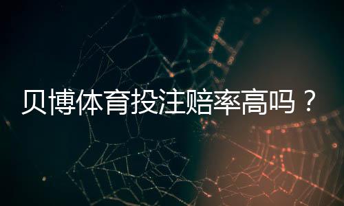贝博体育投注赔率高吗？全面解析赔率高低、对比与实用投注建议