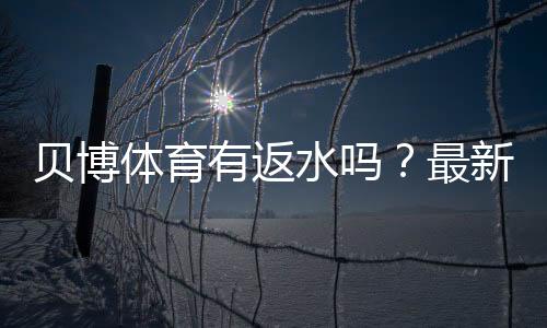 贝博体育有返水吗?最新返水规则、返还比例与领取提现全攻略
