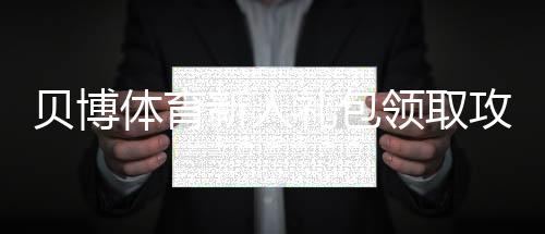 贝博体育新人礼包领取攻略:一步步教你领优惠、使用规则与注意事项