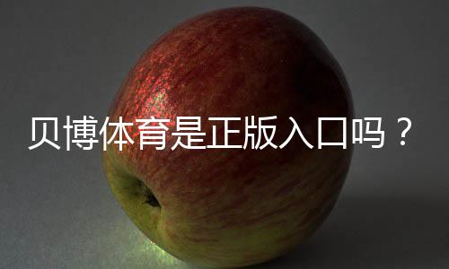 贝博体育是正版入口吗？官方真假辨别与安全登录方法全攻略