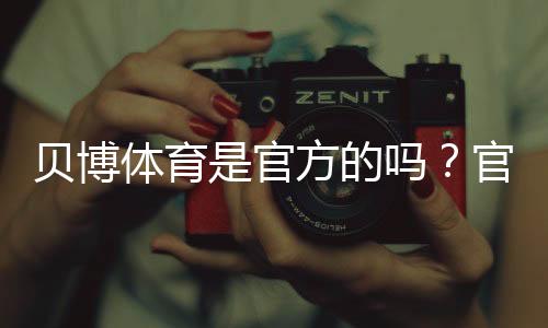 贝博体育是官方的吗?官方资质真相与辨别方法全解析