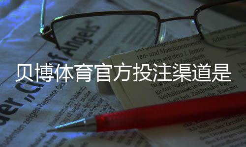 贝博体育官方投注渠道是什么?正规入口、安全验证与注册充值全攻略