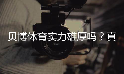 贝博体育实力雄厚吗？真实评测：资质、平台安全与用户口碑一次看懂