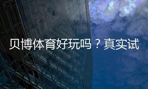 贝博体育好玩吗?真实试玩评测、玩法亮点与新手上手指南