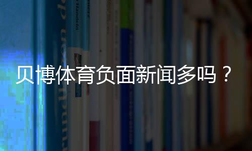 贝博体育负面新闻多吗？2026最新舆情、投诉与真实评价全面解析