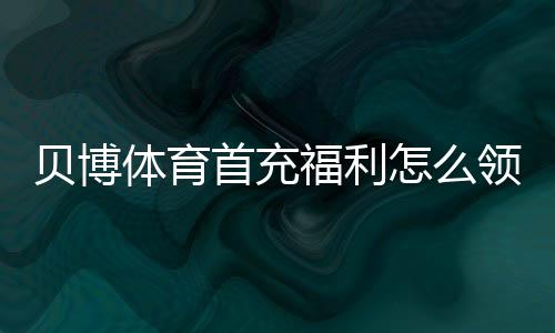 贝博体育首充福利怎么领取？新手领取流程、注意事项与省钱攻略