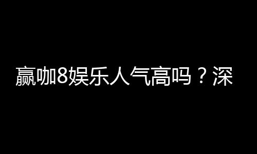 赢咖8娱乐人气高吗？深度解析平台火爆原因与玩家真实反馈