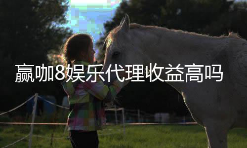 赢咖8娱乐代理收益高吗？资深玩家揭秘真实收益与赚钱技巧