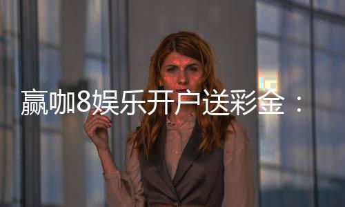 赢咖8娱乐开户送彩金：新会员专享豪礼首存即送8888元彩金