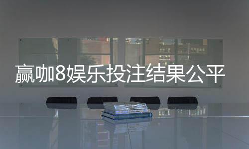 赢咖8娱乐投注结果公平吗?深度解析平台公正性与玩家实测反馈