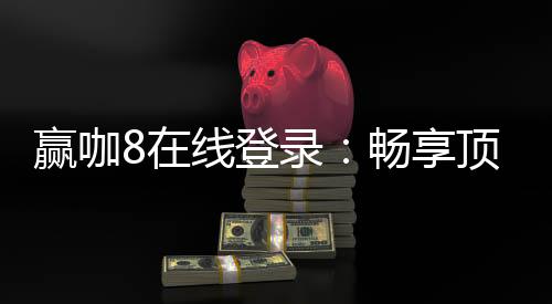 赢咖8在线登录:畅享顶级电子游艺的极致体验
