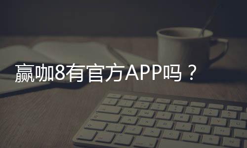 赢咖8有官方APP吗？一文详解下载安装与使用攻略
