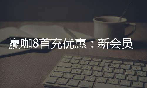 赢咖8首充优惠:新会员专享高额返利与独家礼包