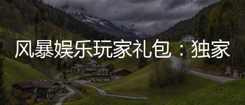 风暴娱乐玩家礼包:独家福利与高额返水等你领取