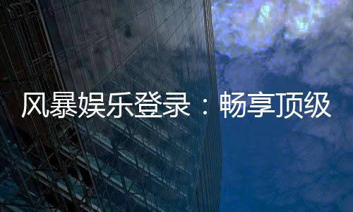 风暴娱乐登录：畅享顶级棋牌电游的快速通道