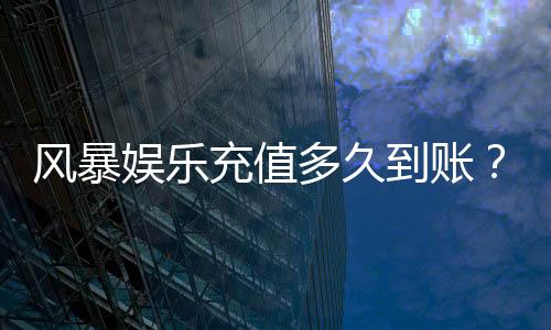风暴娱乐充值多久到账?3分钟极速到账攻略分享