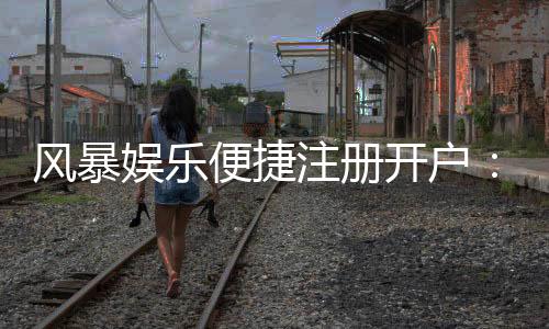 风暴娱乐便捷注册开户:三步完成新手礼包领取攻略